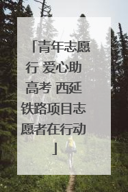 青年志愿行 爱心助高考 西延铁路项目志愿者在行动