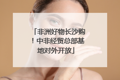 非洲好物长沙购！中非经贸总部基地对外开放
