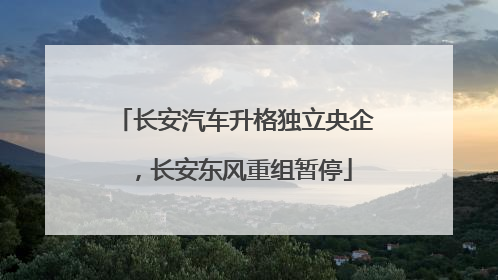 长安汽车升格独立央企，长安东风重组暂停