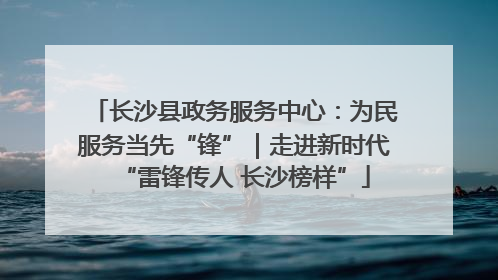 长沙县政务服务中心：为民服务当先“锋”｜走进新时代“雷锋传人 长沙榜样”