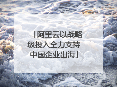 阿里云以战略级投入全力支持中国企业出海
