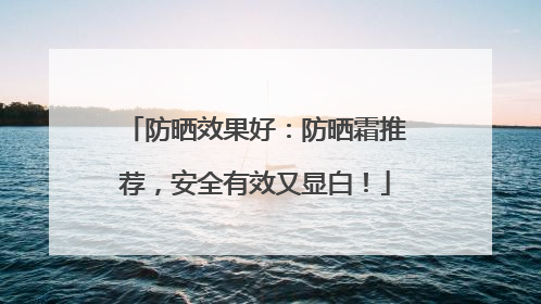 防晒效果好：防晒霜推荐，安全有效又显白！