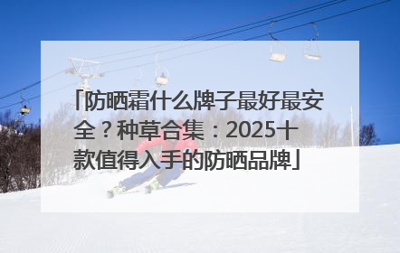 防晒霜什么牌子最好最安全？种草合集：2025十款值得入手的防晒品牌
