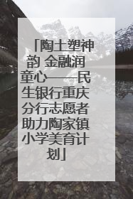陶土塑神韵 金融润童心——民生银行重庆分行志愿者助力陶家镇小学美育计划