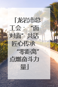 龙岩市总工会：“面对面”共话匠心传承 “零距离”点燃奋斗力量