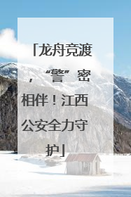 龙舟竞渡，“警”密相伴！江西公安全力守护