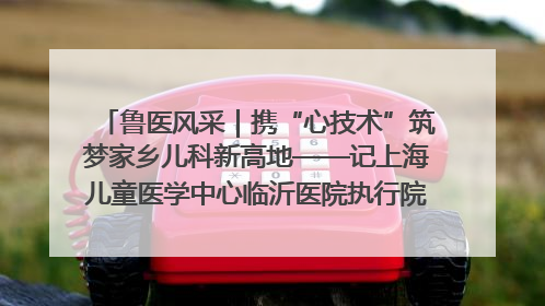 鲁医风采｜携“心技术”筑梦家乡儿科新高地——记上海儿童医学中心临沂医院执行院长、副主任医师孙琦