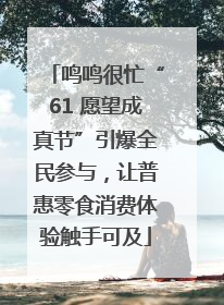 鸣鸣很忙“61 愿望成真节”引爆全民参与，让普惠零食消费体验触手可及