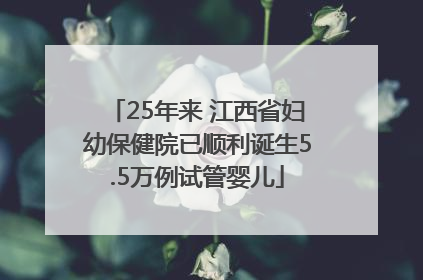 25年来 江西省妇幼保健院已顺利诞生5.5万例试管婴儿