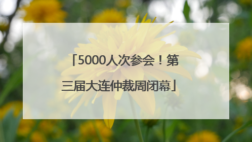 5000人次参会！第三届大连仲裁周闭幕