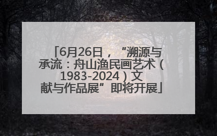 6月26日，“溯源与承流：舟山渔民画艺术（1983-2024）文献与作品展”即将开展