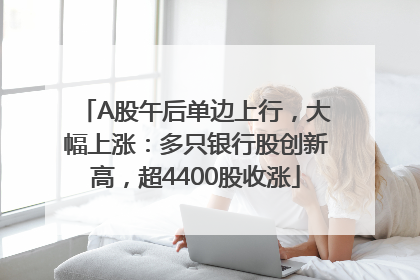 A股午后单边上行，大幅上涨：多只银行股创新高，超4400股收涨
