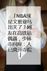 NBA球星文班亚马出关了？网友在高铁站偶遇，少林寺回应：人已离开寺院